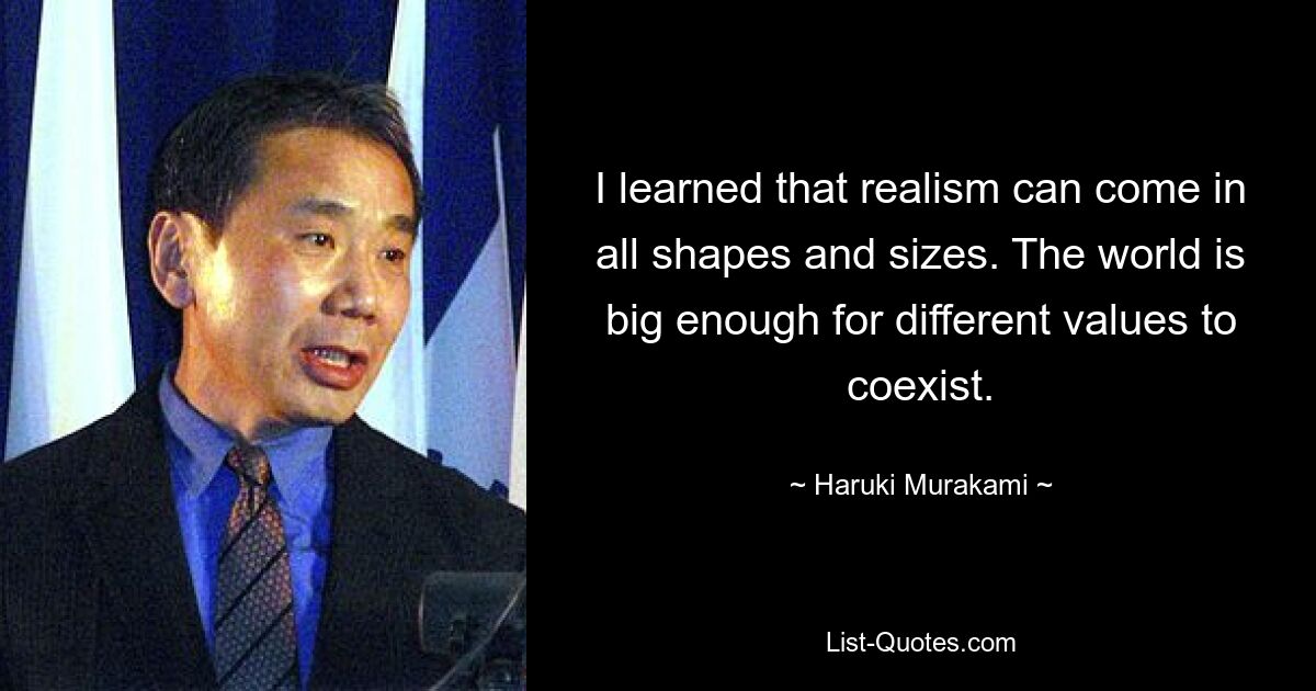 Ich habe gelernt, dass Realismus in allen Formen und Größen auftreten kann. Die Welt ist groß genug, damit verschiedene Werte nebeneinander existieren können. — © Haruki Murakami