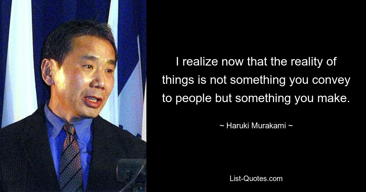 I realize now that the reality of things is not something you convey to people but something you make. — © Haruki Murakami