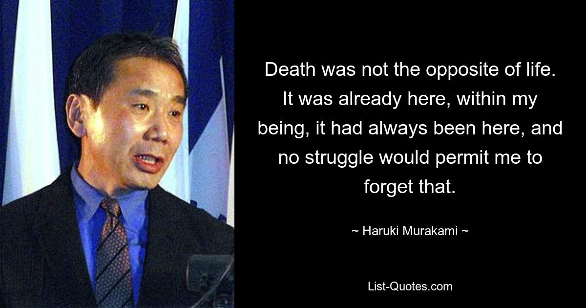 Death was not the opposite of life. It was already here, within my being, it had always been here, and no struggle would permit me to forget that. — © Haruki Murakami