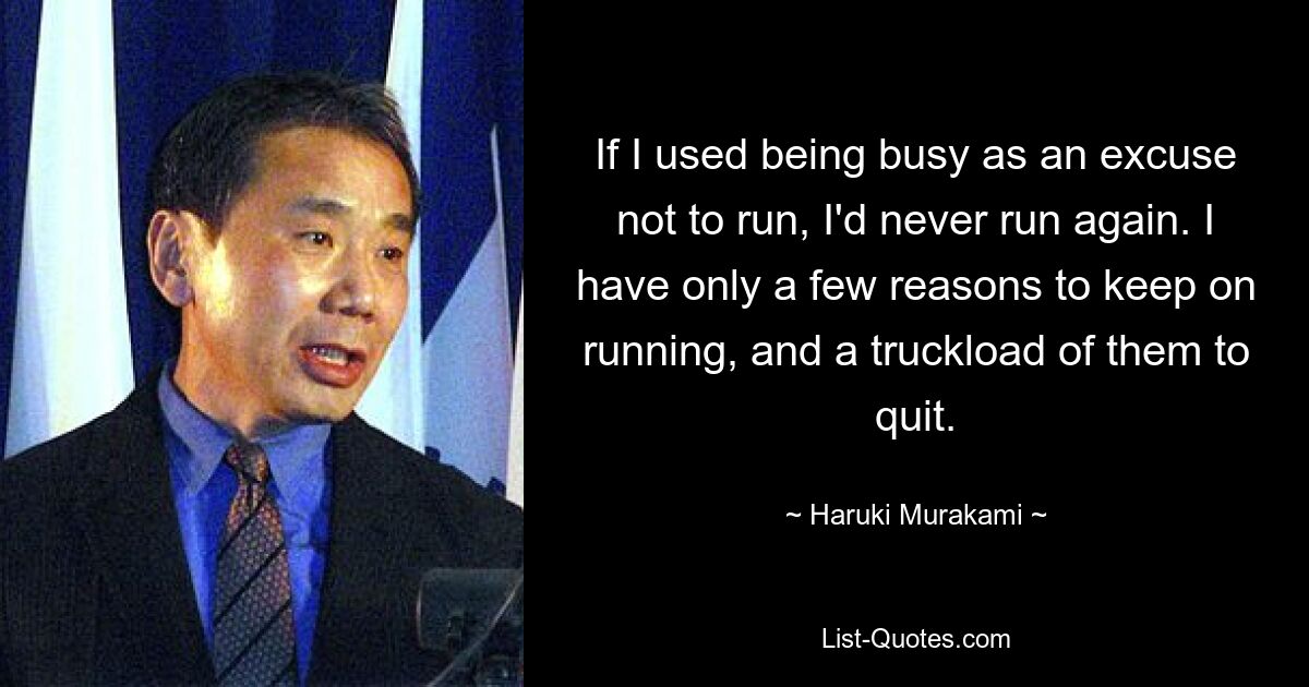 If I used being busy as an excuse not to run, I'd never run again. I have only a few reasons to keep on running, and a truckload of them to quit. — © Haruki Murakami