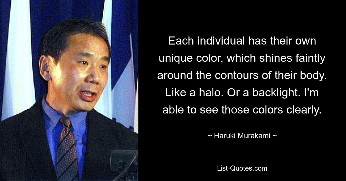 Each individual has their own unique color, which shines faintly around the contours of their body. Like a halo. Or a backlight. I'm able to see those colors clearly. — © Haruki Murakami