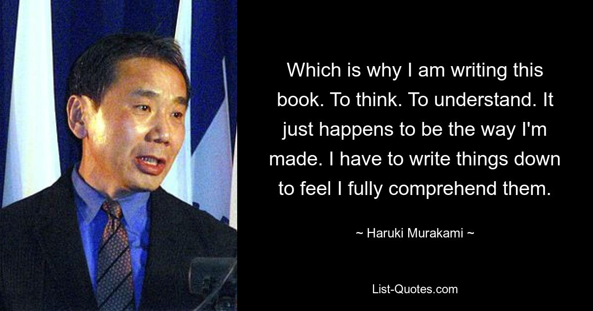 Which is why I am writing this book. To think. To understand. It just happens to be the way I'm made. I have to write things down to feel I fully comprehend them. — © Haruki Murakami