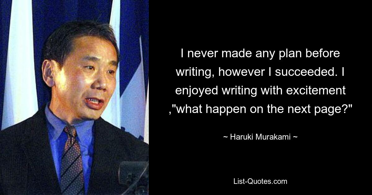 I never made any plan before writing, however I succeeded. I enjoyed writing with excitement ,"what happen on the next page?" — © Haruki Murakami