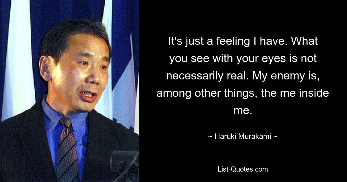 It's just a feeling I have. What you see with your eyes is not necessarily real. My enemy is, among other things, the me inside me. — © Haruki Murakami