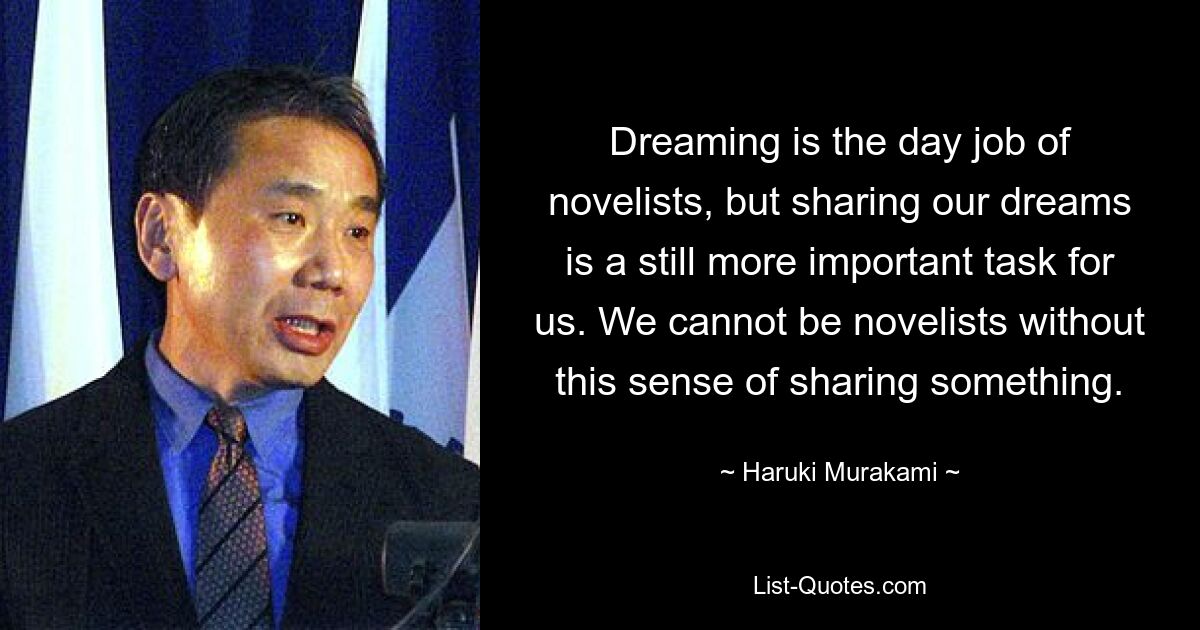 Dreaming is the day job of novelists, but sharing our dreams is a still more important task for us. We cannot be novelists without this sense of sharing something. — © Haruki Murakami