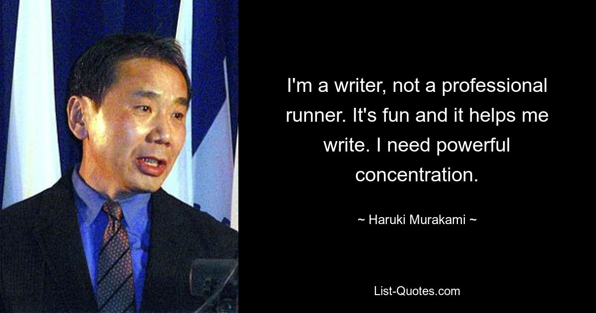 I'm a writer, not a professional runner. It's fun and it helps me write. I need powerful concentration. — © Haruki Murakami