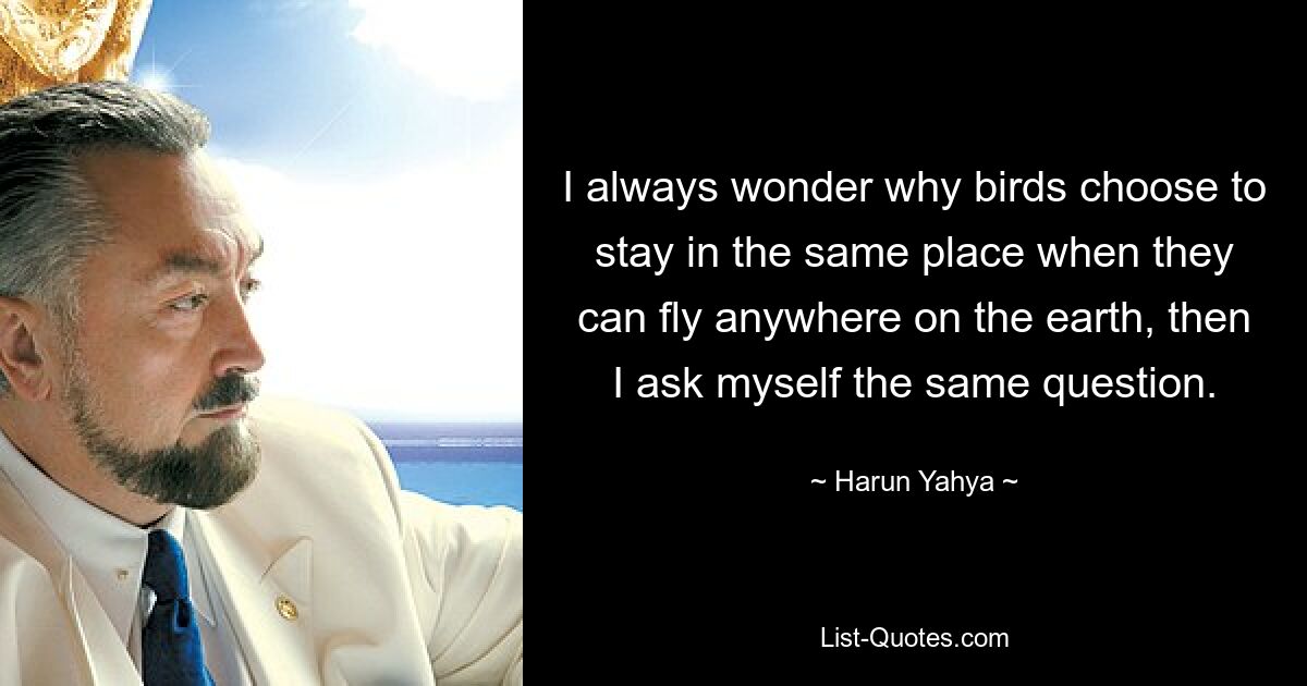 I always wonder why birds choose to stay in the same place when they can fly anywhere on the earth, then I ask myself the same question. — © Harun Yahya