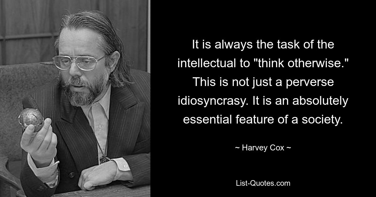 It is always the task of the intellectual to "think otherwise." This is not just a perverse idiosyncrasy. It is an absolutely essential feature of a society. — © Harvey Cox