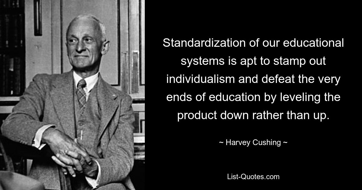 Standardization of our educational systems is apt to stamp out individualism and defeat the very ends of education by leveling the product down rather than up. — © Harvey Cushing