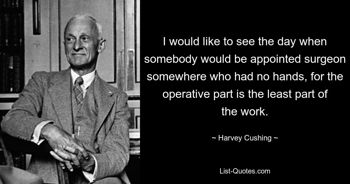 I would like to see the day when somebody would be appointed surgeon somewhere who had no hands, for the operative part is the least part of the work. — © Harvey Cushing