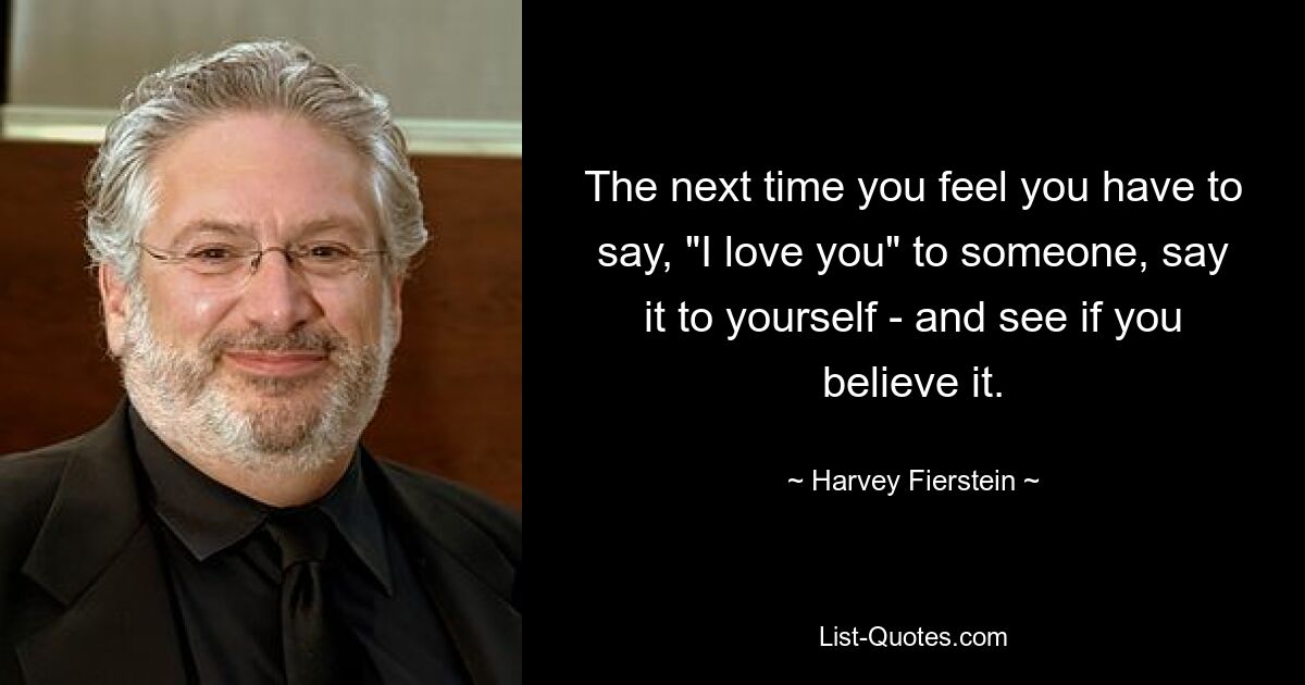 The next time you feel you have to say, "I love you" to someone, say it to yourself - and see if you believe it. — © Harvey Fierstein