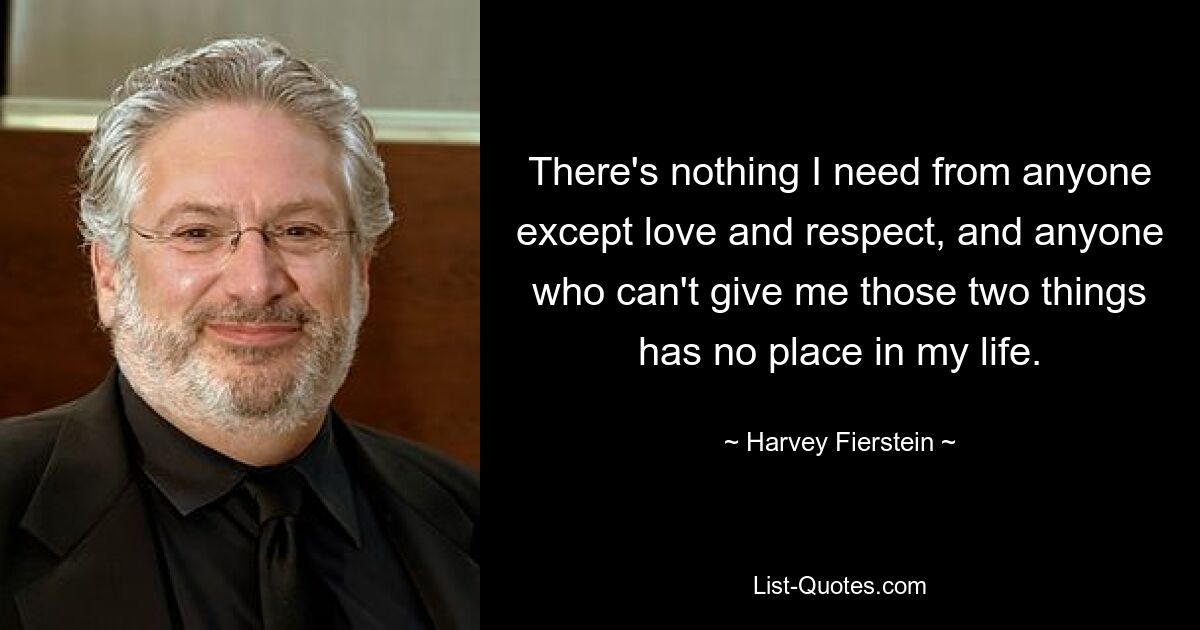 There's nothing I need from anyone except love and respect, and anyone who can't give me those two things has no place in my life. — © Harvey Fierstein