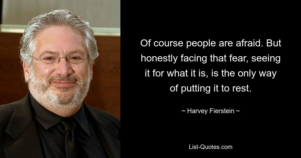 Of course people are afraid. But honestly facing that fear, seeing it for what it is, is the only way of putting it to rest. — © Harvey Fierstein