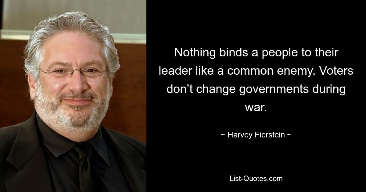 Nothing binds a people to their leader like a common enemy. Voters don’t change governments during war. — © Harvey Fierstein