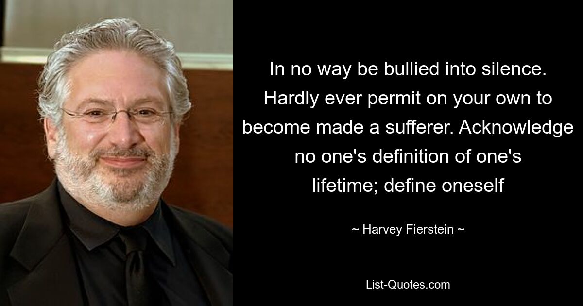 In no way be bullied into silence. Hardly ever permit on your own to become made a sufferer. Acknowledge no one's definition of one's lifetime; define oneself — © Harvey Fierstein