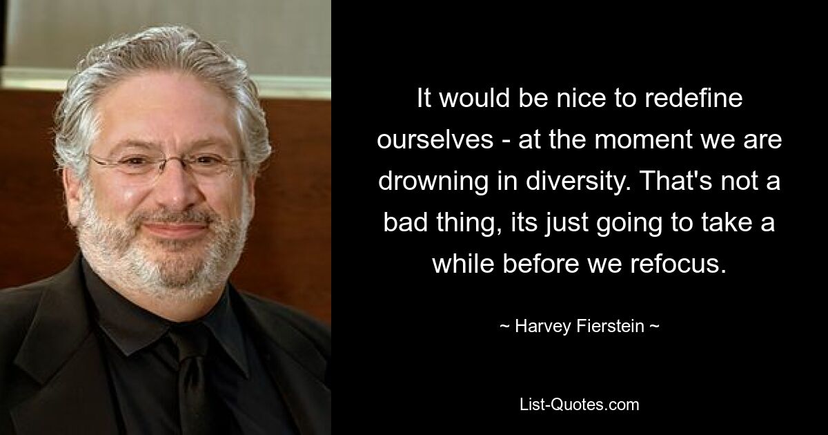 It would be nice to redefine ourselves - at the moment we are drowning in diversity. That's not a bad thing, its just going to take a while before we refocus. — © Harvey Fierstein