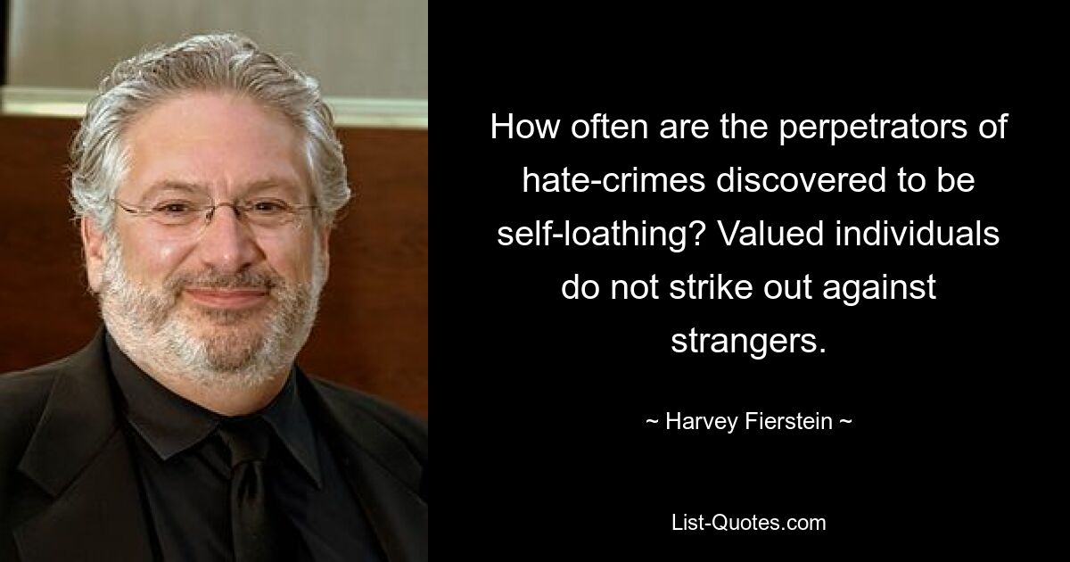 How often are the perpetrators of hate-crimes discovered to be self-loathing? Valued individuals do not strike out against strangers. — © Harvey Fierstein