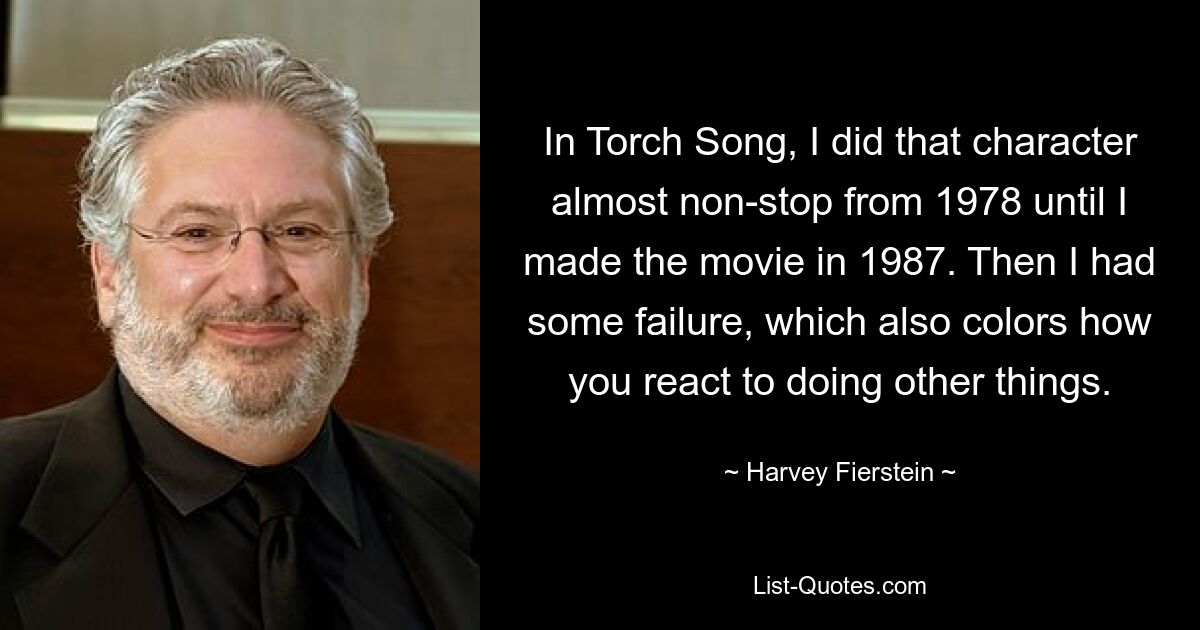 In Torch Song, I did that character almost non-stop from 1978 until I made the movie in 1987. Then I had some failure, which also colors how you react to doing other things. — © Harvey Fierstein