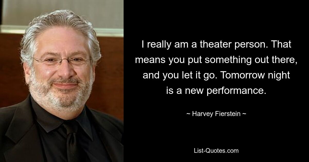 I really am a theater person. That means you put something out there, and you let it go. Tomorrow night is a new performance. — © Harvey Fierstein