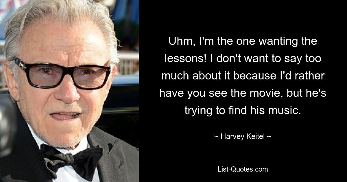 Uhm, I'm the one wanting the lessons! I don't want to say too much about it because I'd rather have you see the movie, but he's trying to find his music. — © Harvey Keitel