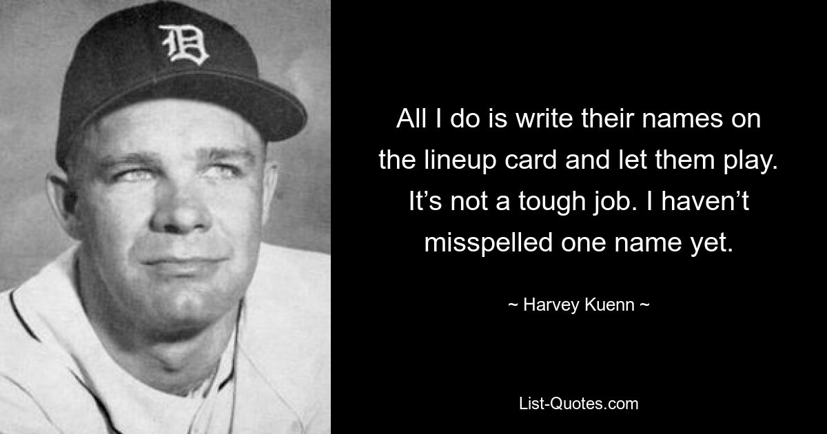 All I do is write their names on the lineup card and let them play. It’s not a tough job. I haven’t misspelled one name yet. — © Harvey Kuenn