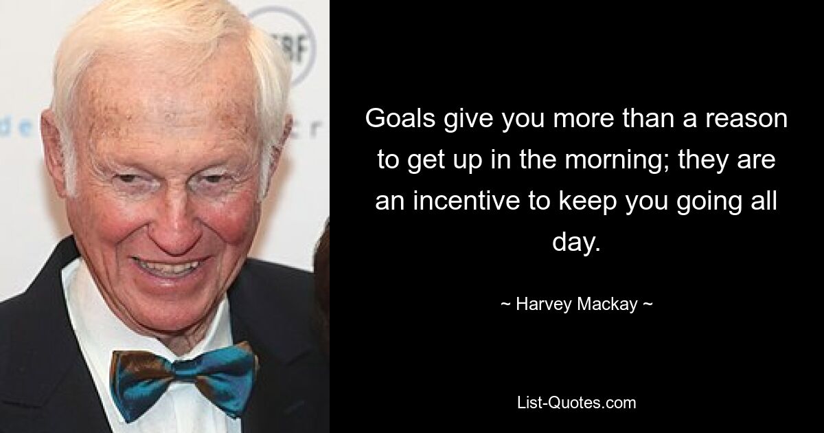 Goals give you more than a reason to get up in the morning; they are an incentive to keep you going all day. — © Harvey Mackay