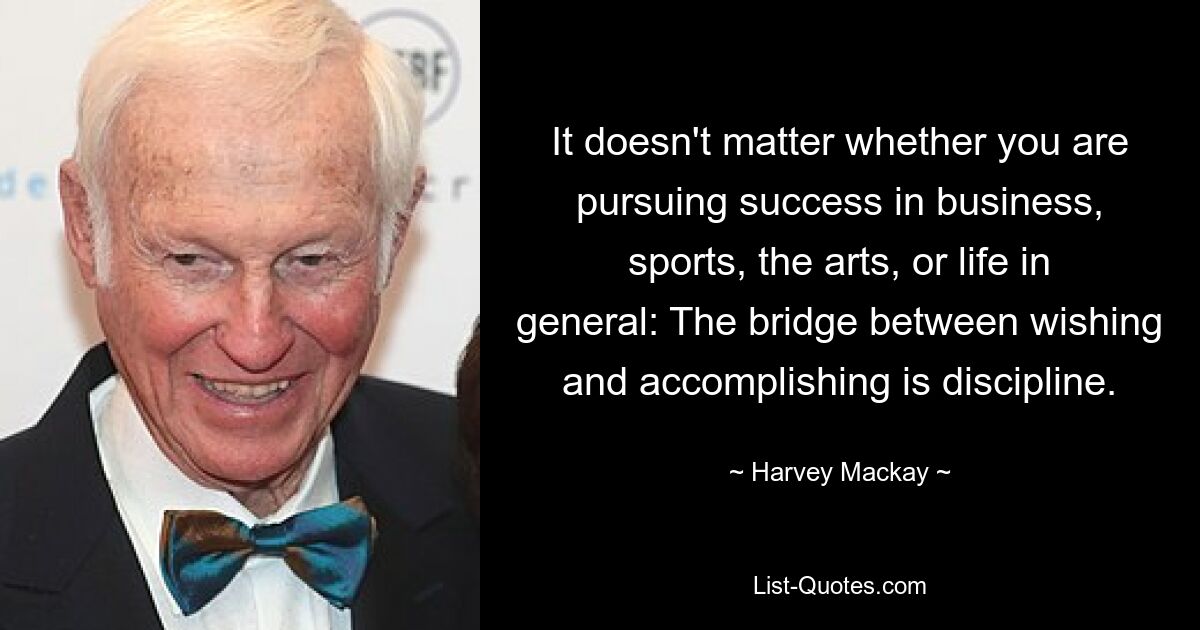 It doesn't matter whether you are pursuing success in business, sports, the arts, or life in general: The bridge between wishing and accomplishing is discipline. — © Harvey Mackay