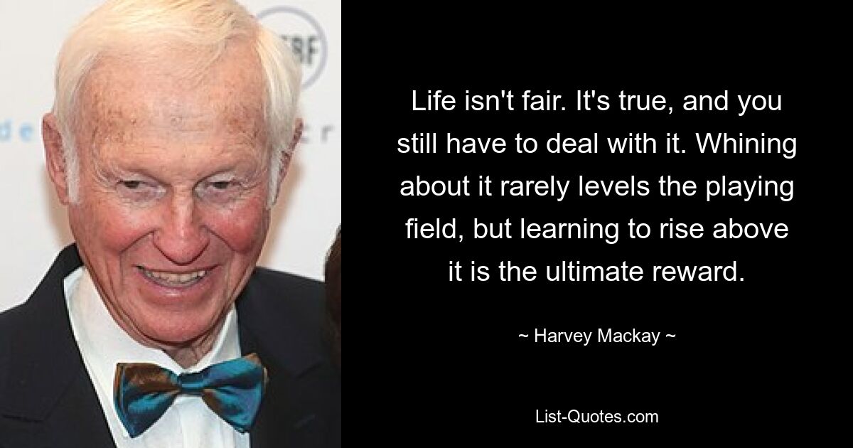 Life isn't fair. It's true, and you still have to deal with it. Whining about it rarely levels the playing field, but learning to rise above it is the ultimate reward. — © Harvey Mackay