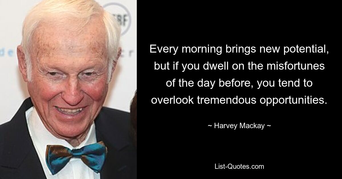 Every morning brings new potential, but if you dwell on the misfortunes of the day before, you tend to overlook tremendous opportunities. — © Harvey Mackay