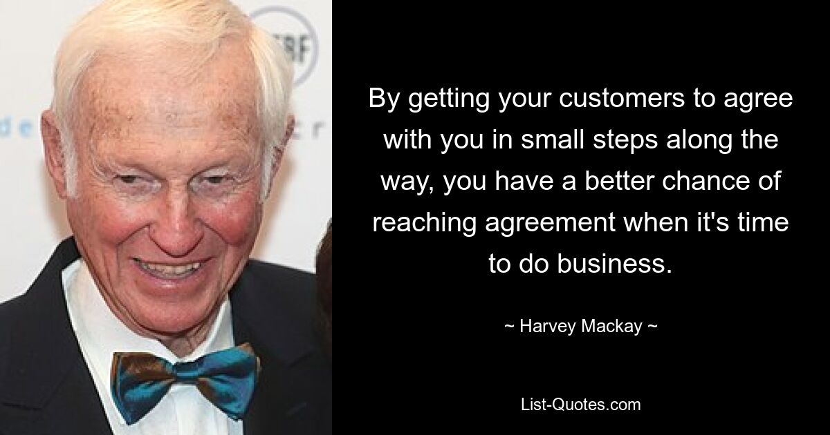 By getting your customers to agree with you in small steps along the way, you have a better chance of reaching agreement when it's time to do business. — © Harvey Mackay