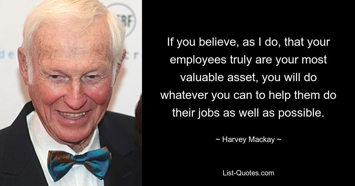 If you believe, as I do, that your employees truly are your most valuable asset, you will do whatever you can to help them do their jobs as well as possible. — © Harvey Mackay