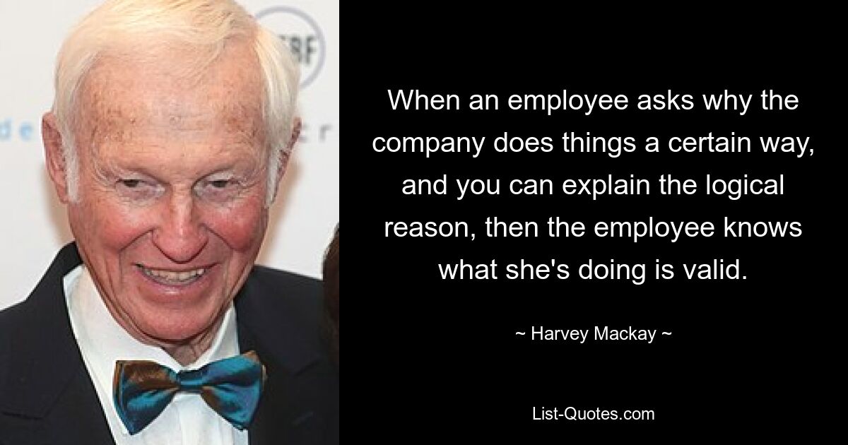 When an employee asks why the company does things a certain way, and you can explain the logical reason, then the employee knows what she's doing is valid. — © Harvey Mackay