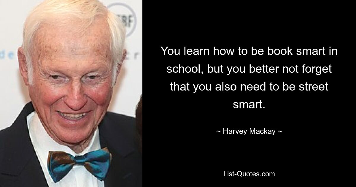 You learn how to be book smart in school, but you better not forget that you also need to be street smart. — © Harvey Mackay