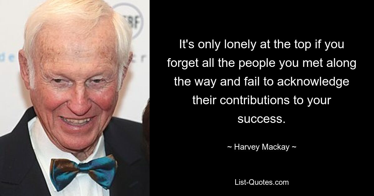 It's only lonely at the top if you forget all the people you met along the way and fail to acknowledge their contributions to your success. — © Harvey Mackay