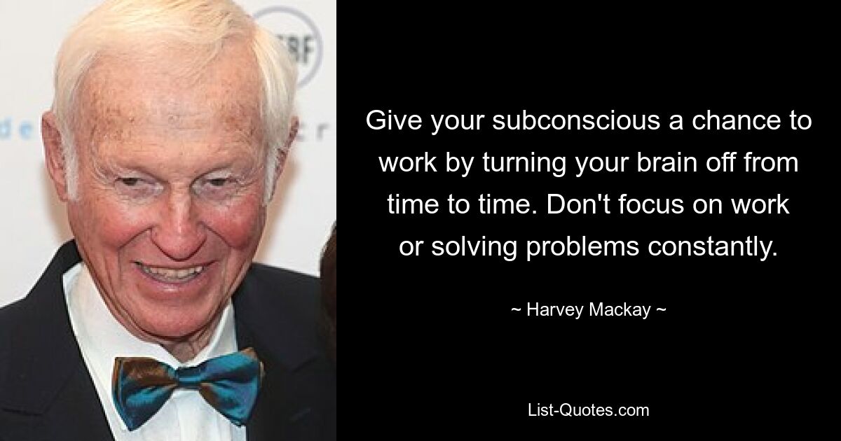 Give your subconscious a chance to work by turning your brain off from time to time. Don't focus on work or solving problems constantly. — © Harvey Mackay