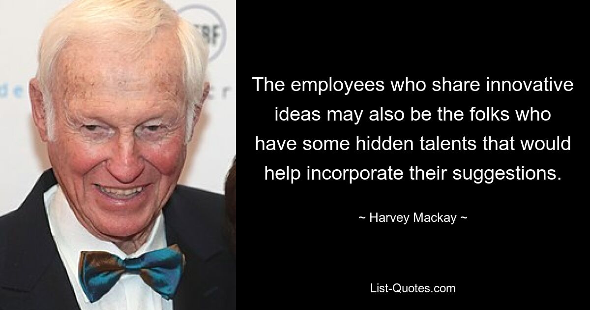 The employees who share innovative ideas may also be the folks who have some hidden talents that would help incorporate their suggestions. — © Harvey Mackay