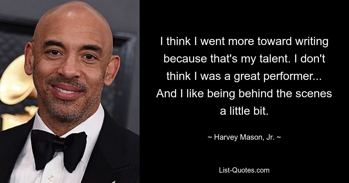 I think I went more toward writing because that's my talent. I don't think I was a great performer... And I like being behind the scenes a little bit. — © Harvey Mason, Jr.