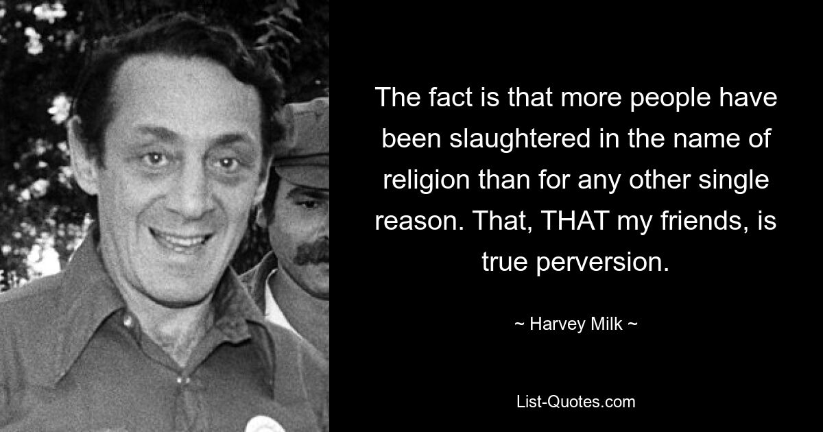 The fact is that more people have been slaughtered in the name of religion than for any other single reason. That, THAT my friends, is true perversion. — © Harvey Milk