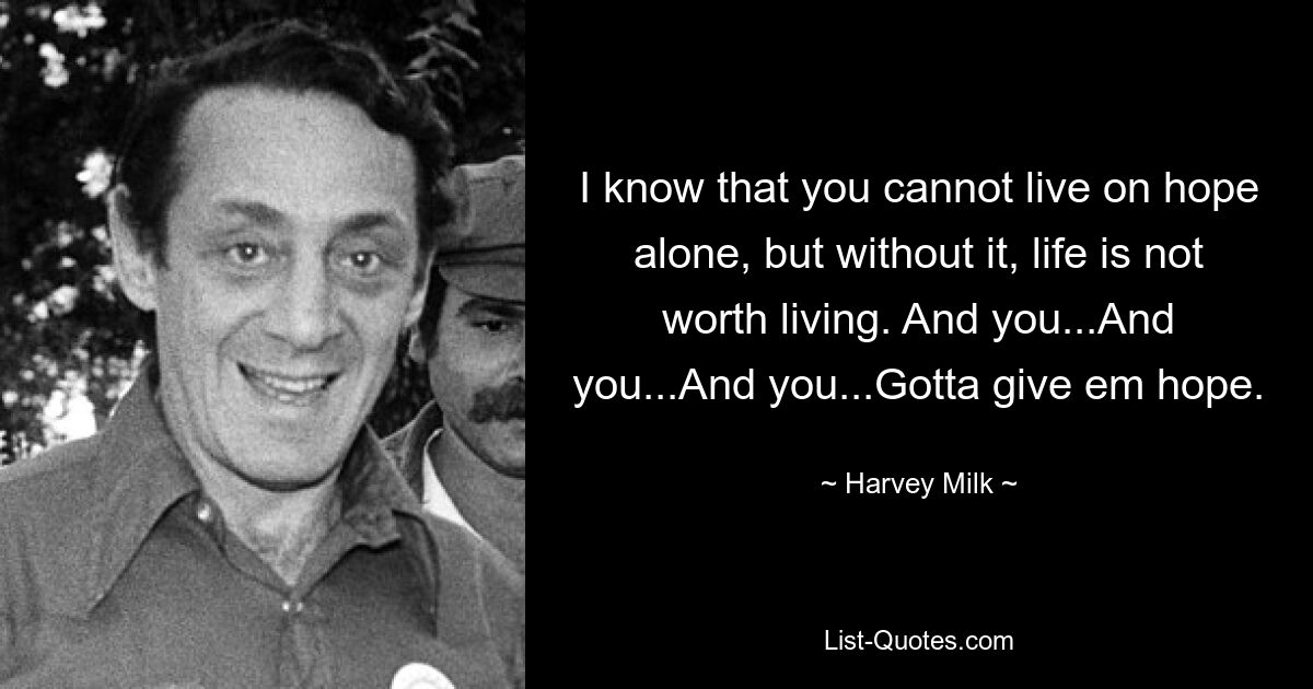 I know that you cannot live on hope alone, but without it, life is not worth living. And you...And you...And you...Gotta give em hope. — © Harvey Milk