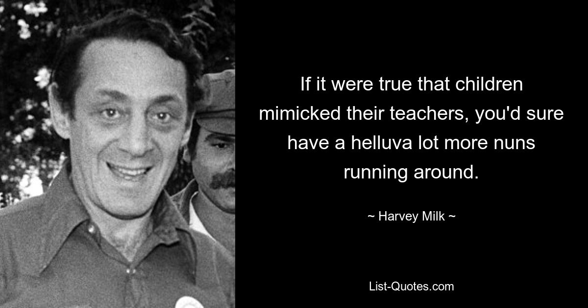 If it were true that children mimicked their teachers, you'd sure have a helluva lot more nuns running around. — © Harvey Milk