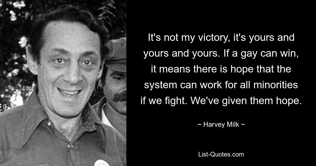 It's not my victory, it's yours and yours and yours. If a gay can win, it means there is hope that the system can work for all minorities if we fight. We've given them hope. — © Harvey Milk