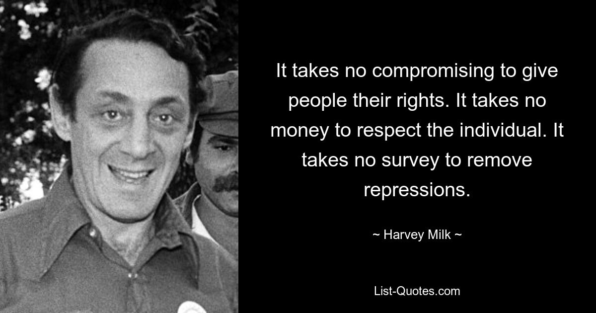 It takes no compromising to give people their rights. It takes no money to respect the individual. It takes no survey to remove repressions. — © Harvey Milk