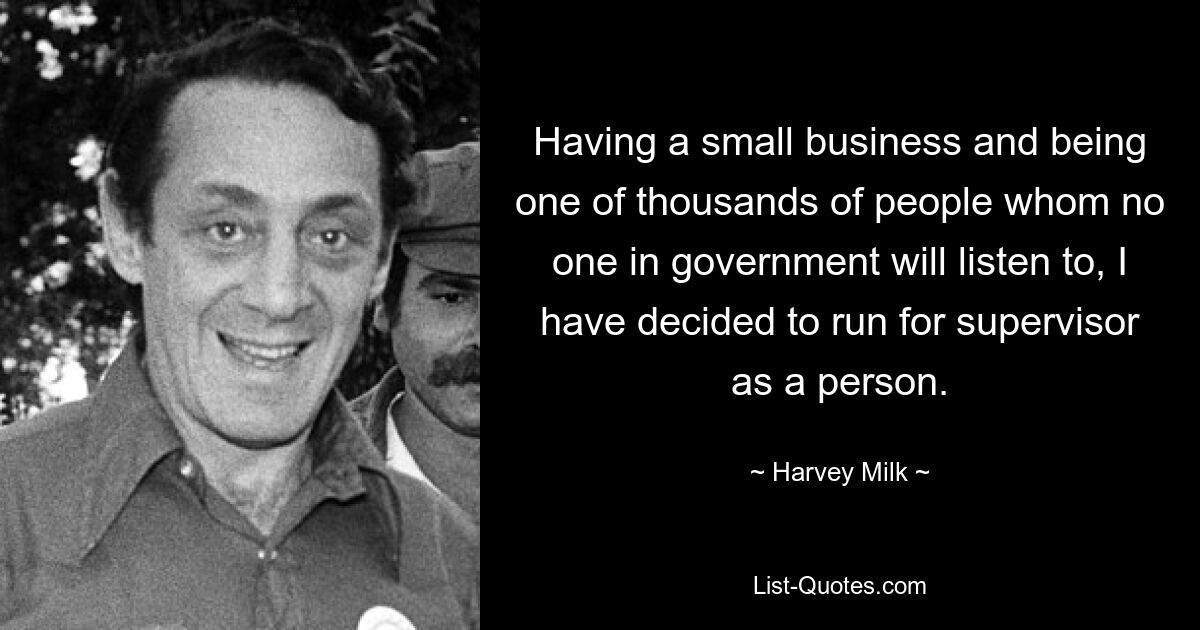 Having a small business and being one of thousands of people whom no one in government will listen to, I have decided to run for supervisor as a person. — © Harvey Milk