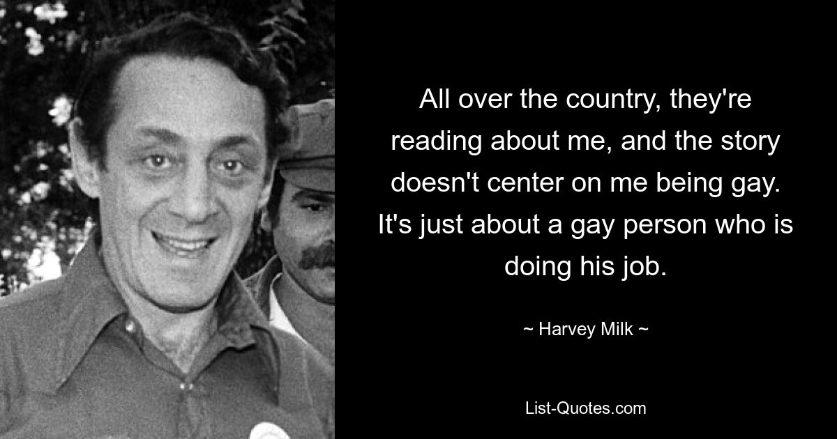 All over the country, they're reading about me, and the story doesn't center on me being gay. It's just about a gay person who is doing his job. — © Harvey Milk