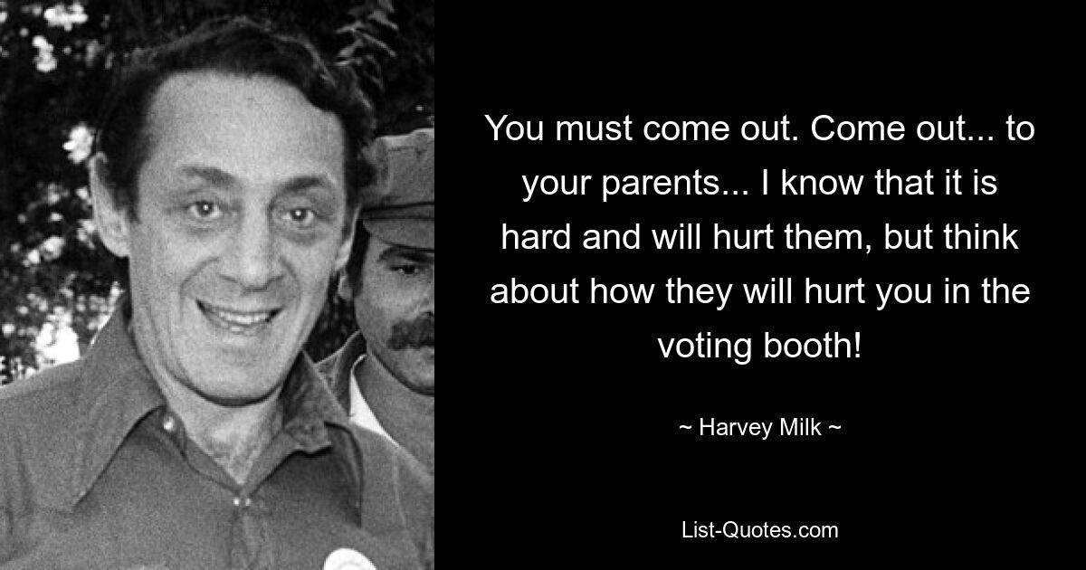 You must come out. Come out... to your parents... I know that it is hard and will hurt them, but think about how they will hurt you in the voting booth! — © Harvey Milk