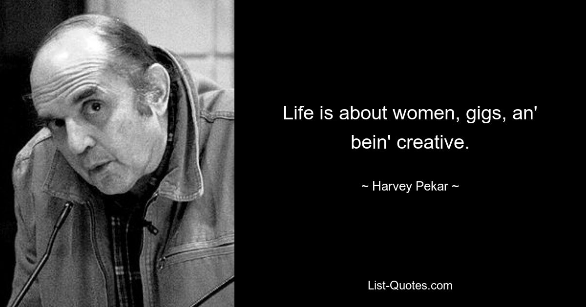 Life is about women, gigs, an' bein' creative. — © Harvey Pekar