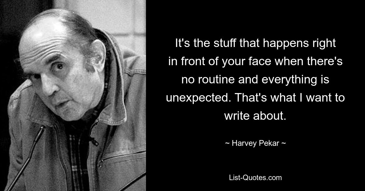 It's the stuff that happens right in front of your face when there's no routine and everything is unexpected. That's what I want to write about. — © Harvey Pekar