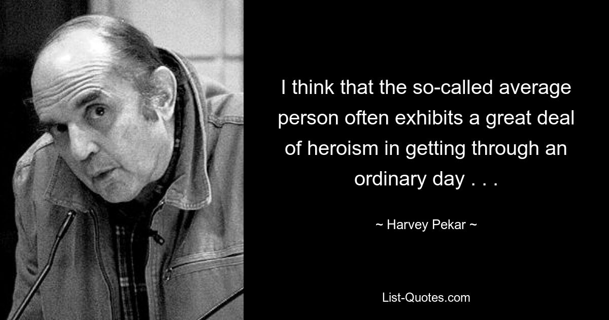 I think that the so-called average person often exhibits a great deal of heroism in getting through an ordinary day . . . — © Harvey Pekar