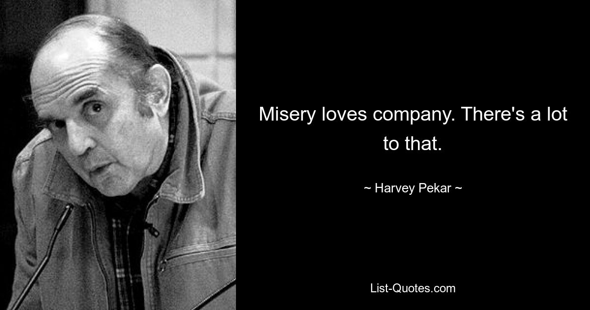 Misery loves company. There's a lot to that. — © Harvey Pekar