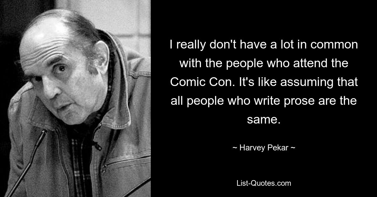 I really don't have a lot in common with the people who attend the Comic Con. It's like assuming that all people who write prose are the same. — © Harvey Pekar